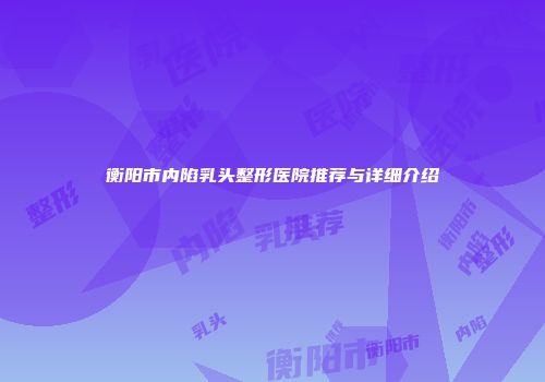 衡阳市内陷乳头整形医院推荐与详细介绍