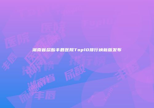 湖南省尿酸丰唇医院Top10排行榜新版发布