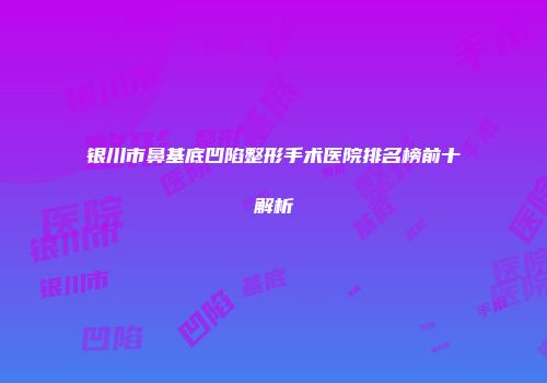 银川市鼻基底凹陷整形手术医院排名榜前十解析