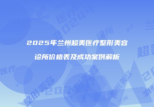 2025年兰州超美医疗整形美容诊所价格表及成功案例解析