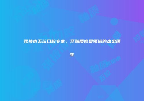 张掖市五位口腔专家：牙釉质修复领域的杰出医生