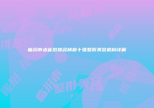 临汾市点雀斑排名榜前十强整形美容机构详解