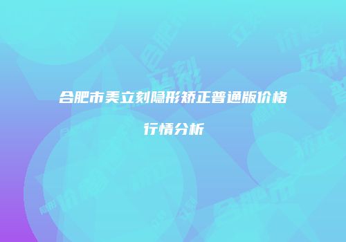合肥市美立刻隐形矫正普通版价格行情分析