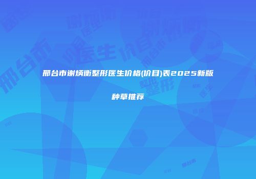 邢台市谢炳衡整形医生价格(价目)表2025新版种草推荐