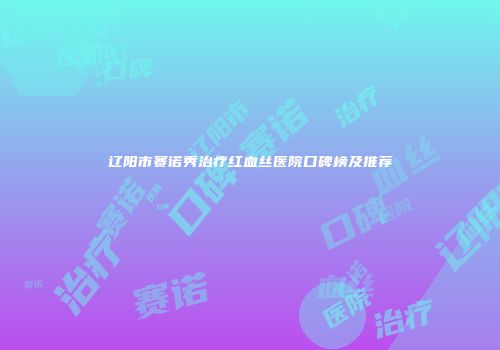 辽阳市赛诺秀治疗红血丝医院口碑榜及推荐