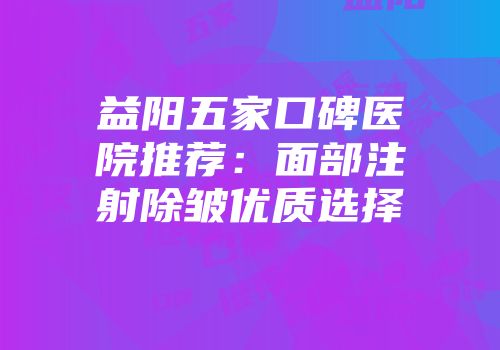 益阳五家口碑医院推荐：面部注射除皱优质选择