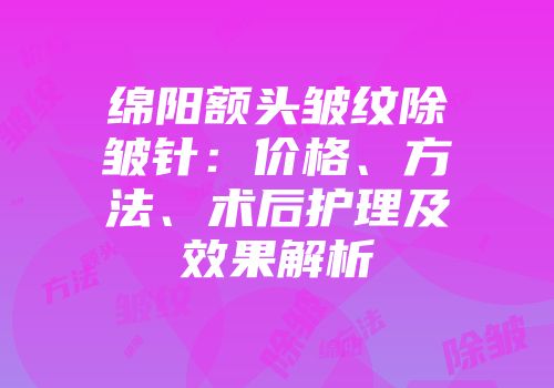 绵阳额头皱纹除皱针：价格、方法、术后护理及效果解析