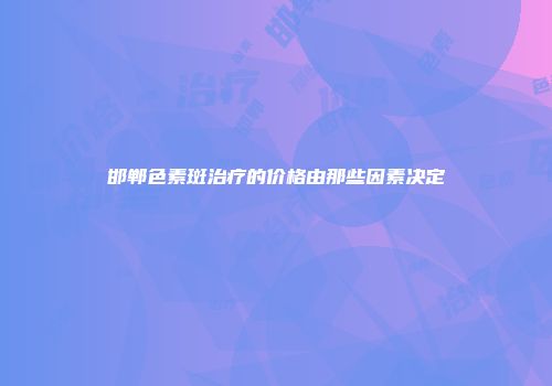 邯郸色素斑治疗的价格由那些因素决定