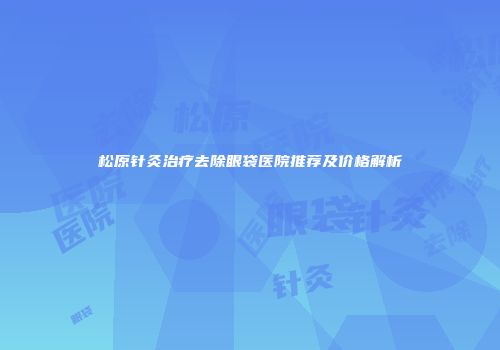 松原针灸治疗去除眼袋医院推荐及价格解析