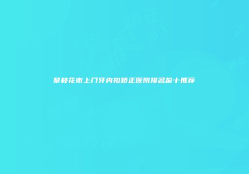 攀枝花市上门牙内扣矫正医院排名前十推荐