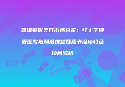 普洱整形美容市场分析：红十字博爱医院与澜沧悦她婕熹卡诊所特色项目解析