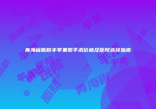青海省脂肪丰苹果肌手术价格及医院选择指南