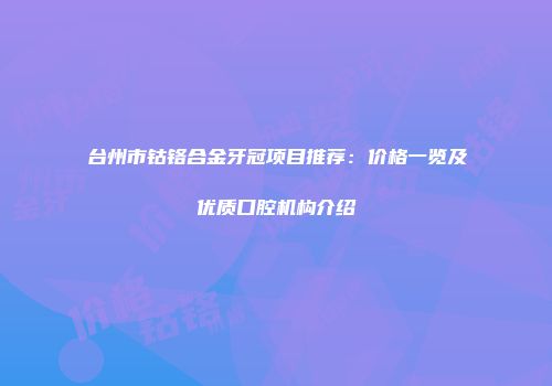 台州市钴铬合金牙冠项目推荐：价格一览及优质口腔机构介绍