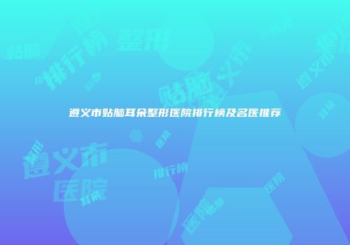 遵义市贴脑耳朵整形医院排行榜及名医推荐