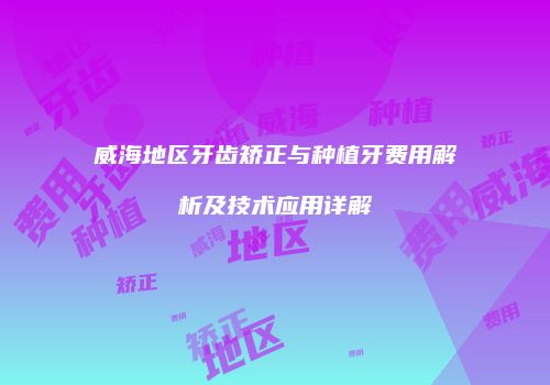 威海地区牙齿矫正与种植牙费用解析及技术应用详解