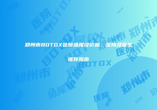 郑州市BOTOX祛除鱼尾纹价格、医院及医生推荐指南