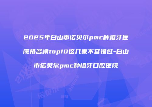 2025年白山市诺贝尔pmc种植牙医院排名榜top10这几家不容错过-白山市诺贝尔pmc种植牙口腔医院