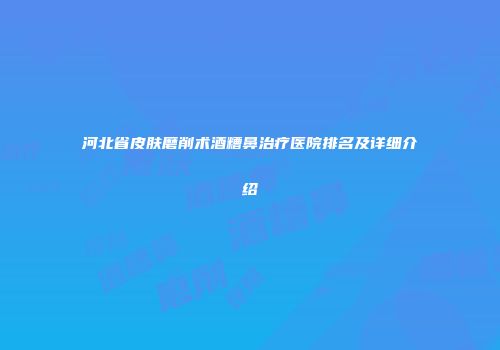 河北省皮肤磨削术酒糟鼻治疗医院排名及详细介绍