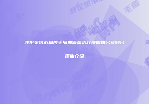呼伦贝尔市鼻内毛细血管瘤治疗医院排名及知名医生介绍