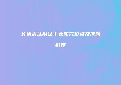 长治市注射法丰太阳穴价格及医院推荐