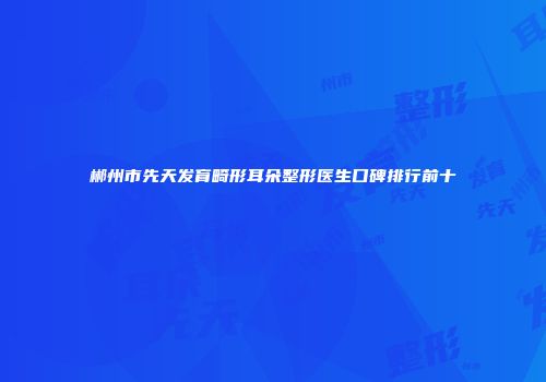 郴州市先天发育畸形耳朵整形医生口碑排行前十