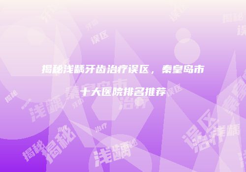 揭秘浅龋牙齿治疗误区，秦皇岛市十大医院排名推荐