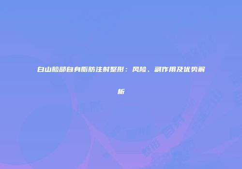 白山脸部自身脂肪注射整形：风险、副作用及优势解析
