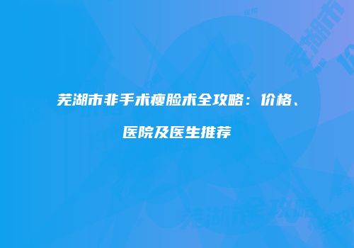 芜湖市非手术瘦脸术全攻略：价格、医院及医生推荐