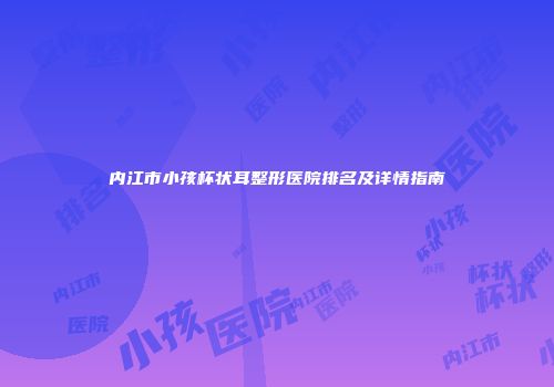 内江市小孩杯状耳整形医院排名及详情指南