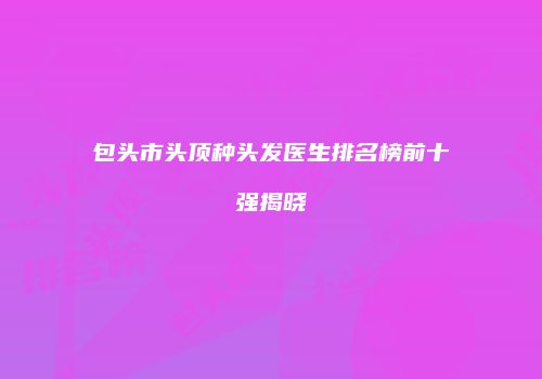 包头市头顶种头发医生排名榜前十强揭晓