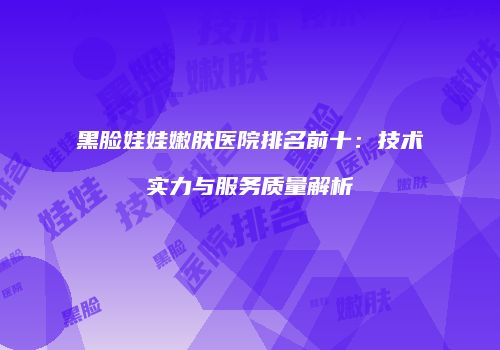 黑脸娃娃嫩肤医院排名前十：技术实力与服务质量解析