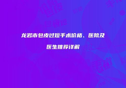 龙岩市包皮过短手术价格、医院及医生推荐详解