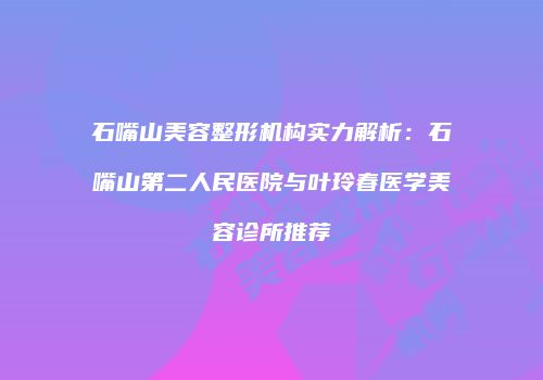 石嘴山美容整形机构实力解析：石嘴山第二人民医院与叶玲春医学美容诊所推荐