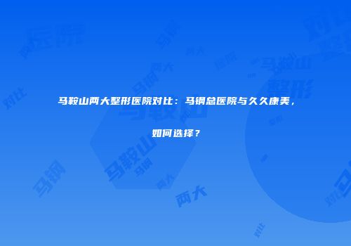 马鞍山两大整形医院对比：马钢总医院与久久康美，如何选择？