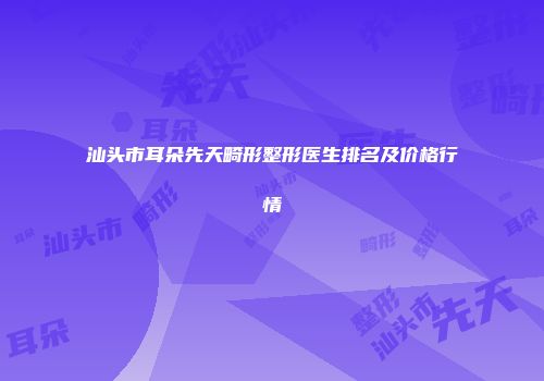 汕头市耳朵先天畸形整形医生排名及价格行情