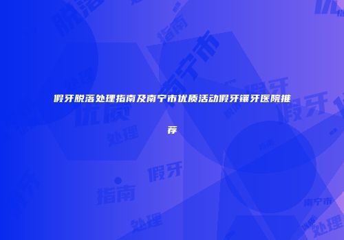 假牙脱落处理指南及南宁市优质活动假牙镶牙医院推荐