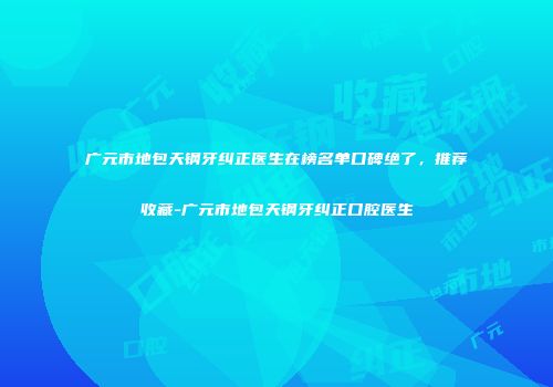 广元市地包天钢牙纠正医生在榜名单口碑绝了，推荐收藏-广元市地包天钢牙纠正口腔医生
