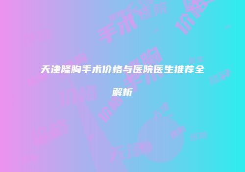 天津隆胸手术价格与医院医生推荐全解析