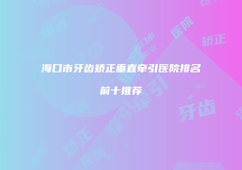 海口市牙齿矫正垂直牵引医院排名前十推荐