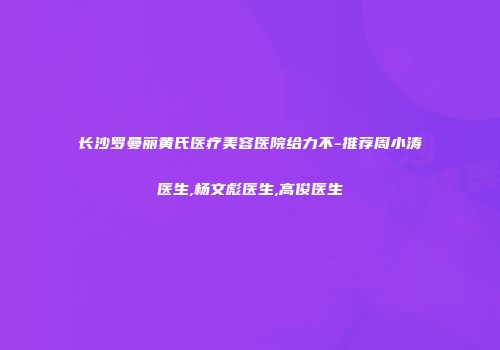 长沙罗曼丽黄氏医疗美容医院给力不-推荐周小涛医生,杨文彪医生,高俊医生