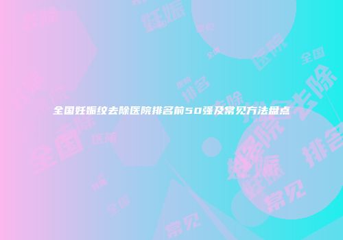 全国妊娠纹去除医院排名前50强及常见方法盘点