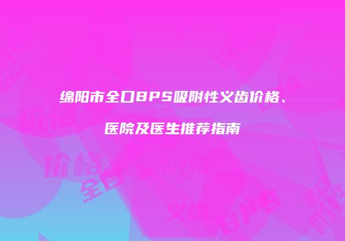 绵阳市全口BPS吸附性义齿价格、医院及医生推荐指南