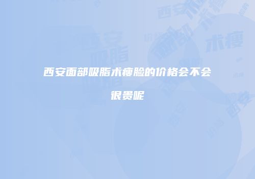西安面部吸脂术瘦脸的价格会不会很贵呢