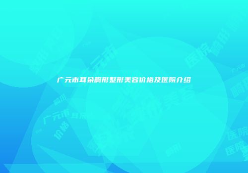 广元市耳朵畸形整形美容价格及医院介绍