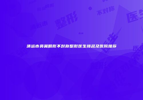 清远市鼻翼畸形不对称整形医生排名及医院推荐