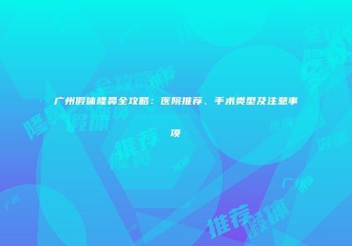 广州假体隆鼻全攻略：医院推荐、手术类型及注意事项