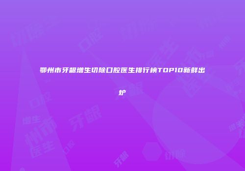 鄂州市牙龈增生切除口腔医生排行榜TOP10新鲜出炉