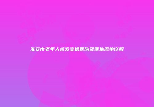 淮安市老年人植发靠谱医院及医生名单详解