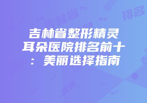 吉林省整形精灵耳朵医院排名前十：美丽选择指南