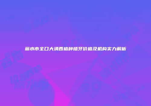 丽水市全口大清西格种植牙价格及机构实力解析